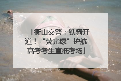 衡山交警：铁骑开道！“荧光绿”护航高考考生直抵考场